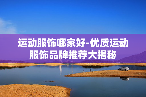 运动服饰哪家好-优质运动服饰品牌推荐大揭秘 运动服饰哪家好-优质运动服饰品牌推荐大揭秘