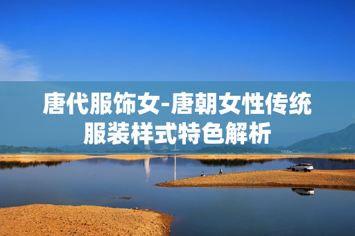 唐代服饰女-唐朝女性传统服装样式特色解析 唐代服饰女-唐朝女性传统服装样式特色解析