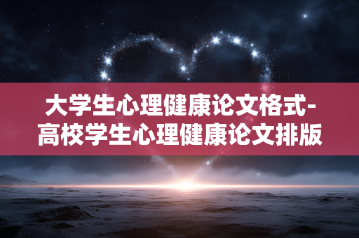 大学生心理健康论文格式-高校学生心理健康论文排版规范细则 大学生心理健康论文格式-高校学生心理健康论文排版规范细则