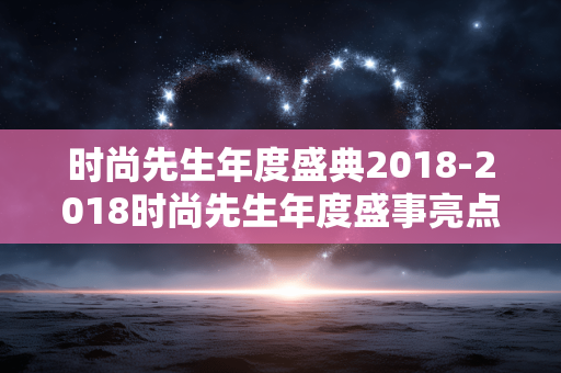 时尚先生年度盛典2018-2018时尚先生年度盛事亮点全揭秘 时尚先生年度盛典2018-2018时尚先生年度盛事亮点全揭秘