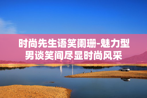 时尚先生语笑阑珊-魅力型男谈笑间尽显时尚风采 时尚先生语笑阑珊-魅力型男谈笑间尽显时尚风采