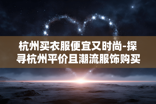 杭州买衣服便宜又时尚-探寻杭州平价且潮流服饰购买地 杭州买衣服便宜又时尚-探寻杭州平价且潮流服饰购买地