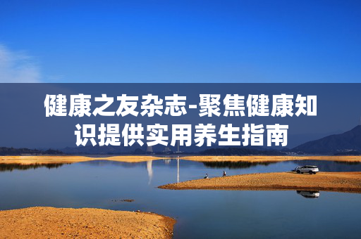 健康之友杂志-聚焦健康知识提供实用养生指南