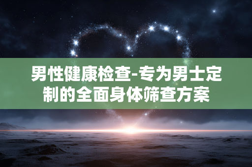 男性健康检查-专为男士定制的全面身体筛查方案 男性健康检查-专为男士定制的全面身体筛查方案