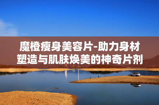 魔橙瘦身美容片-助力身材塑造与肌肤焕美的神奇片剂 魔橙瘦身美容片-助力身材塑造与肌肤焕美的神奇片剂