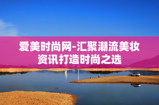 爱美时尚网-汇聚潮流美妆资讯打造时尚之选 爱美时尚网-汇聚潮流美妆资讯打造时尚之选