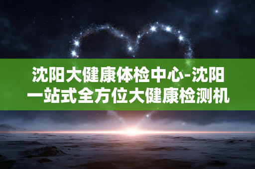 沈阳大健康体检中心-沈阳一站式全方位大健康检测机构 沈阳大健康体检中心-沈阳一站式全方位大健康检测机构