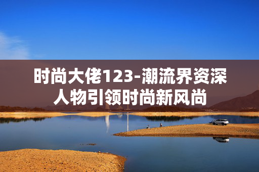 时尚大佬123-潮流界资深人物引领时尚新风尚 时尚大佬123-潮流界资深人物引领时尚新风尚