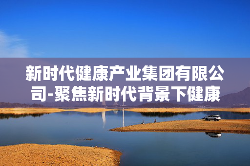 新时代健康产业集团有限公司-聚焦新时代背景下健康产业领军企业 新时代健康产业集团有限公司-聚焦新时代背景下健康产业领军企业