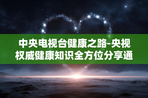 中央电视台健康之路-央视权威健康知识全方位分享通道 中央电视台健康之路-央视权威健康知识全方位分享通道