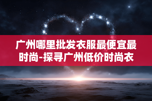 广州哪里批发衣服最便宜最时尚-探寻广州低价时尚衣服批发好去处 广州哪里批发衣服最便宜最时尚-探寻广州低价时尚衣服批发好去处