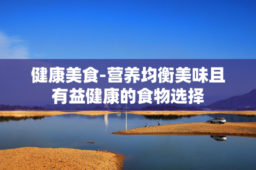 健康美食-营养均衡美味且有益健康的食物选择 健康美食-营养均衡美味且有益健康的食物选择