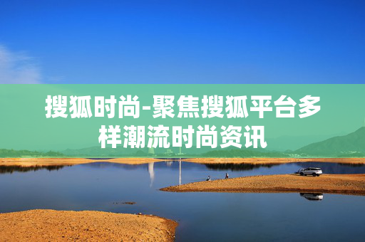 搜狐时尚-聚焦搜狐平台多样潮流时尚资讯 搜狐时尚-聚焦搜狐平台多样潮流时尚资讯