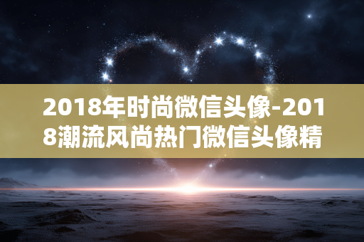 2018年时尚微信头像-2018潮流风尚热门微信头像精选 2018年时尚微信头像-2018潮流风尚热门微信头像精选