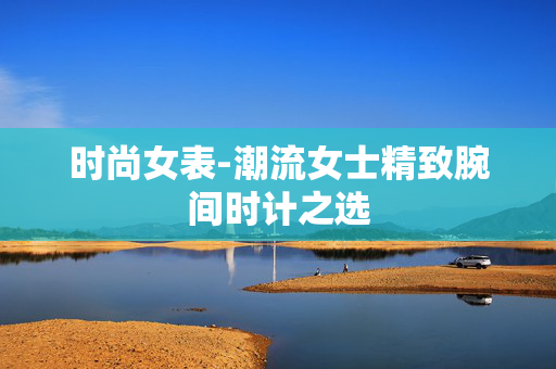 时尚女表-潮流女士精致腕间时计之选