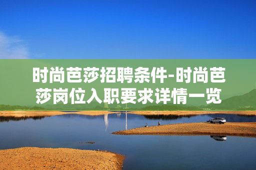 时尚芭莎招聘条件-时尚芭莎岗位入职要求详情一览