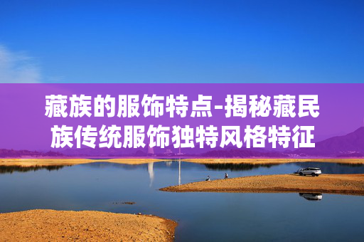 藏族的服饰特点-揭秘藏民族传统服饰独特风格特征