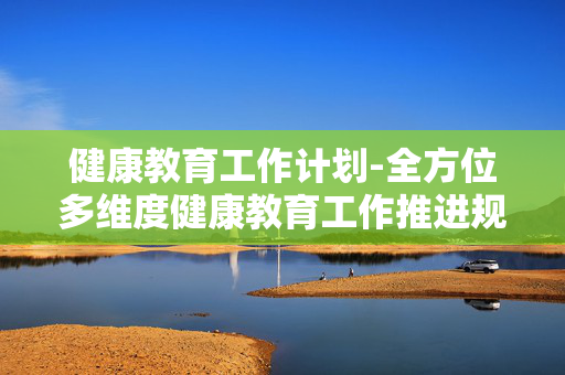 健康教育工作计划-全方位多维度健康教育工作推进规划