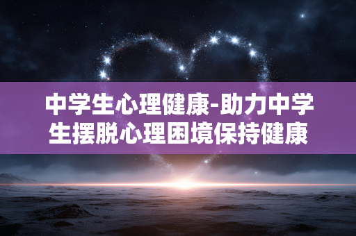 中学生心理健康-助力中学生摆脱心理困境保持健康