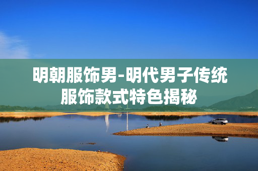 明朝服饰男-明代男子传统服饰款式特色揭秘