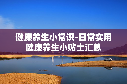 健康养生小常识-日常实用健康养生小贴士汇总