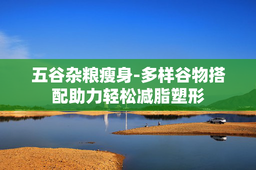 五谷杂粮瘦身-多样谷物搭配助力轻松减脂塑形