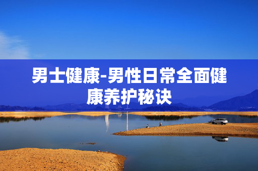 男士健康-男性日常全面健康养护秘诀 男士健康-男性日常全面健康养护秘诀