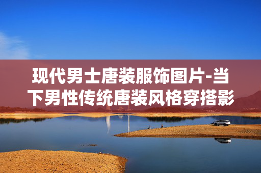 现代男士唐装服饰图片-当下男性传统唐装风格穿搭影像