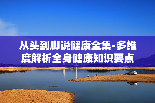 从头到脚说健康全集-多维度解析全身健康知识要点