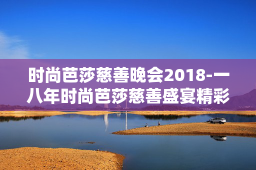 时尚芭莎慈善晚会2018-一八年时尚芭莎慈善盛宴精彩回顾 时尚芭莎慈善晚会2018-一八年时尚芭莎慈善盛宴精彩回顾