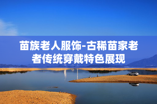苗族老人服饰-古稀苗家老者传统穿戴特色展现