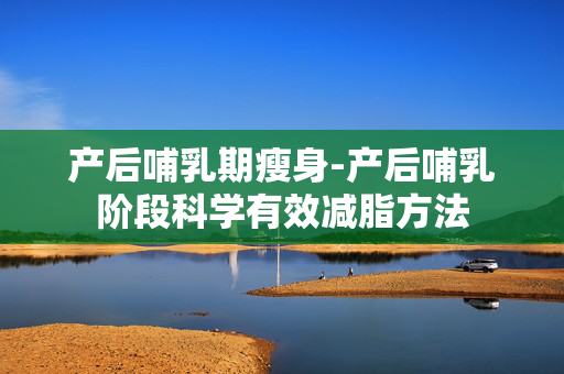 产后哺乳期瘦身-产后哺乳阶段科学有效减脂方法 产后哺乳期瘦身-产后哺乳阶段科学有效减脂方法