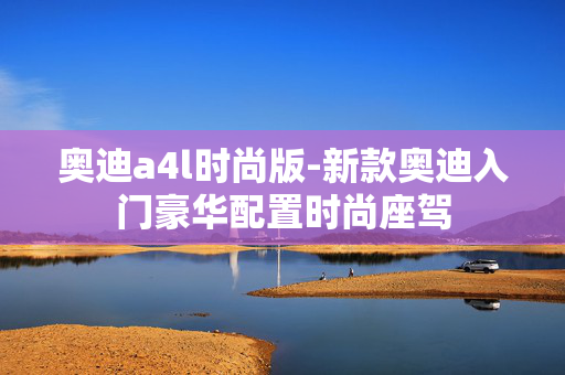 奥迪a4l时尚版-新款奥迪入门豪华配置时尚座驾
