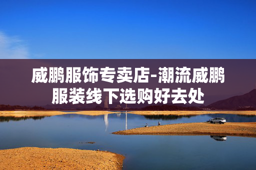 威鹏服饰专卖店-潮流威鹏服装线下选购好去处 威鹏服饰专卖店-潮流威鹏服装线下选购好去处