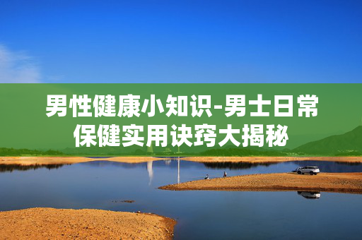 男性健康小知识-男士日常保健实用诀窍大揭秘 男性健康小知识-男士日常保健实用诀窍大揭秘