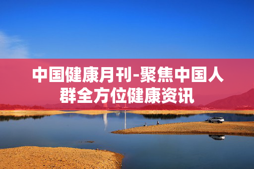 中国健康月刊-聚焦中国人群全方位健康资讯 中国健康月刊-聚焦中国人群全方位健康资讯