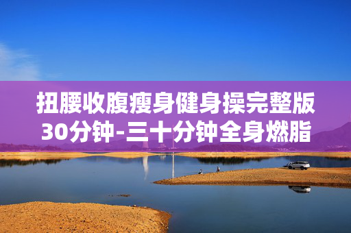 扭腰收腹瘦身健身操完整版30分钟-三十分钟全身燃脂扭腹瘦腰健身操 扭腰收腹瘦身健身操完整版30分钟-三十分钟全身燃脂扭腹瘦腰健身操