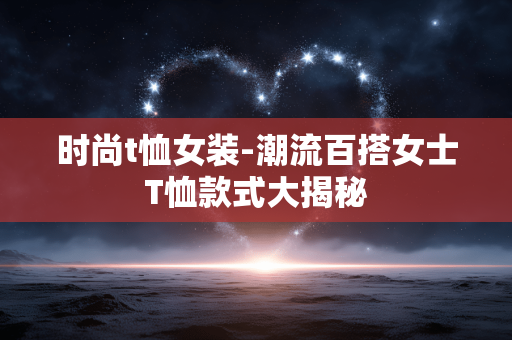 时尚t恤女装-潮流百搭女士T恤款式大揭秘