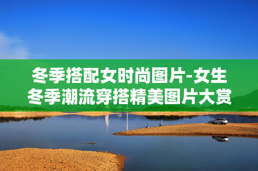 冬季搭配女时尚图片-女生冬季潮流穿搭精美图片大赏 冬季搭配女时尚图片-女生冬季潮流穿搭精美图片大赏
