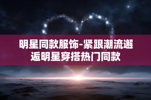 明星同款服饰-紧跟潮流邂逅明星穿搭热门同款