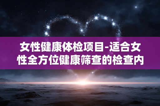 女性健康体检项目-适合女性全方位健康筛查的检查内容 女性健康体检项目-适合女性全方位健康筛查的检查内容