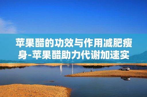 苹果醋的功效与作用减肥瘦身-苹果醋助力代谢加速实现轻松减脂