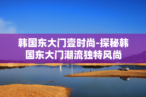 韩国东大门壹时尚-探秘韩国东大门潮流独特风尚 韩国东大门壹时尚-探秘韩国东大门潮流独特风尚