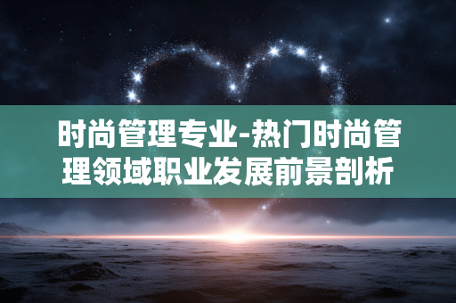时尚管理专业-热门时尚管理领域职业发展前景剖析 时尚管理专业-热门时尚管理领域职业发展前景剖析