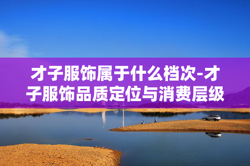 才子服饰属于什么档次-才子服饰品质定位与消费层级解析 才子服饰属于什么档次-才子服饰品质定位与消费层级解析