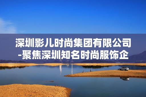 深圳影儿时尚集团有限公司-聚焦深圳知名时尚服饰企业发展情况 深圳影儿时尚集团有限公司-聚焦深圳知名时尚服饰企业发展情况