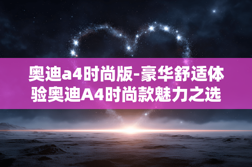 奥迪a4时尚版-豪华舒适体验奥迪A4时尚款魅力之选 奥迪a4时尚版-豪华舒适体验奥迪A4时尚款魅力之选