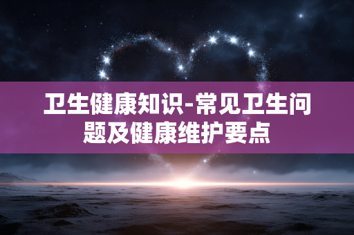 卫生健康知识-常见卫生问题及健康维护要点 卫生健康知识-常见卫生问题及健康维护要点