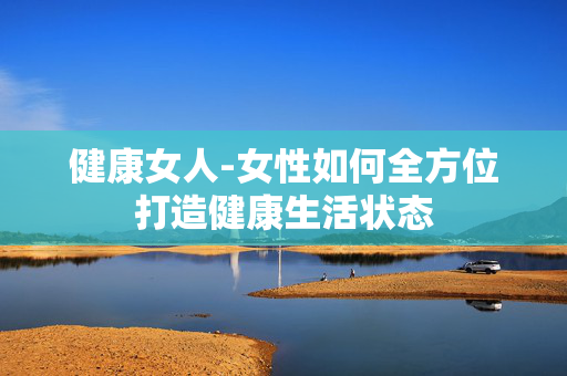 健康女人-女性如何全方位打造健康生活状态 健康女人-女性如何全方位打造健康生活状态