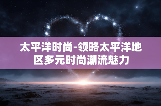 太平洋时尚-领略太平洋地区多元时尚潮流魅力 太平洋时尚-领略太平洋地区多元时尚潮流魅力